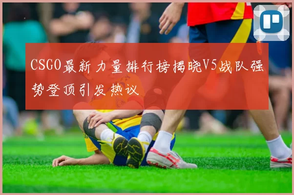 CSGO最新力量排行榜揭晓V5战队强势登顶引发热议