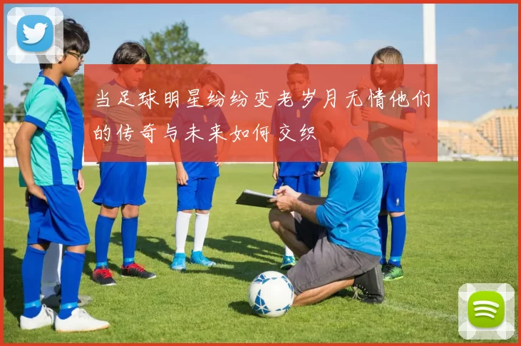 当足球明星纷纷变老岁月无情他们的传奇与未来如何交织