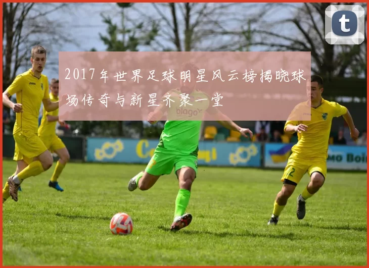 2017年世界足球明星风云榜揭晓球场传奇与新星齐聚一堂