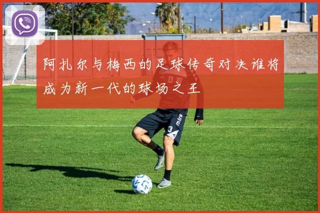 阿扎尔与梅西的足球传奇对决谁将成为新一代的球场之王