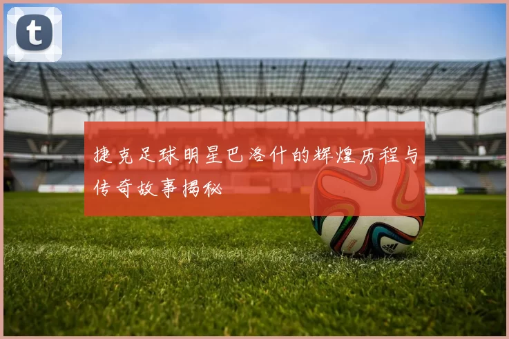 捷克足球明星巴洛什的辉煌历程与传奇故事揭秘