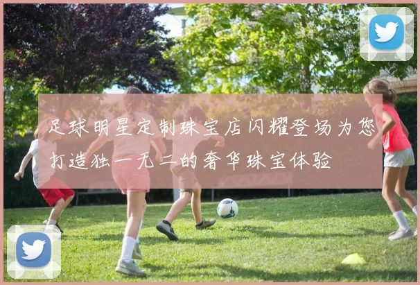 足球明星定制珠宝店闪耀登场为您打造独一无二的奢华珠宝体验