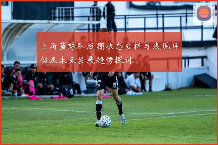 上海篮球队近期状态分析与表现评估及未来发展趋势探讨