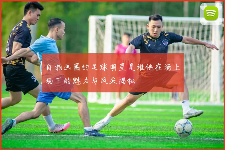 自拍画圈的足球明星是谁他在场上场下的魅力与风采揭秘