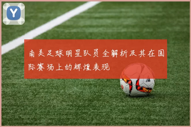 南美足球明星队员全解析及其在国际赛场上的辉煌表现