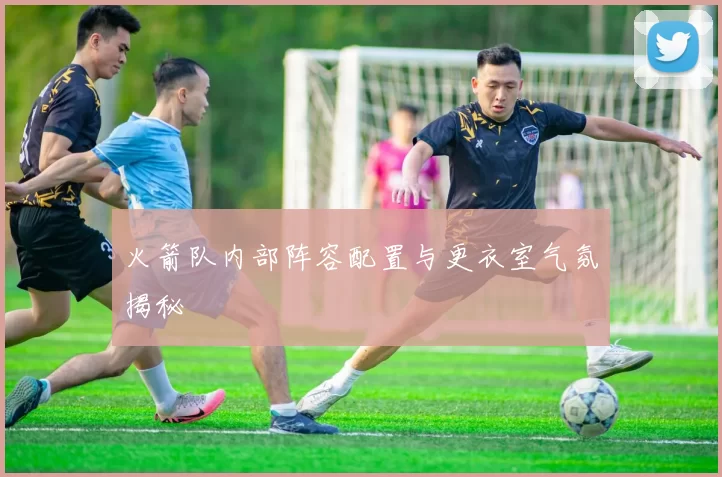 火箭队内部阵容配置与更衣室气氛揭秘
