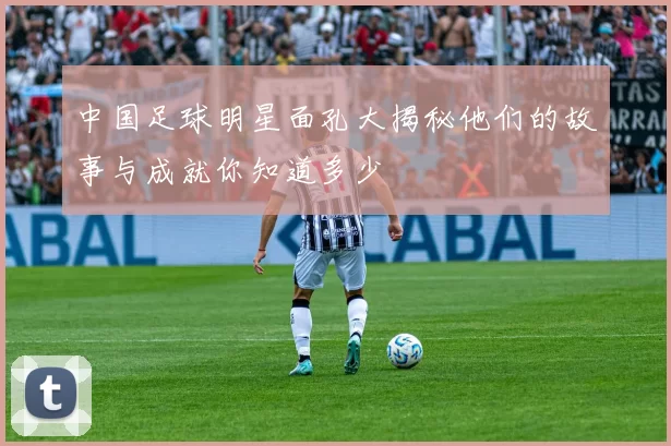 中国足球明星面孔大揭秘他们的故事与成就你知道多少