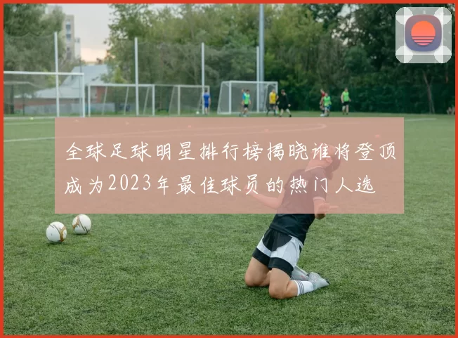 全球足球明星排行榜揭晓谁将登顶成为2023年最佳球员的热门人选