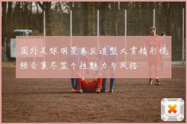 国外足球明星卷发造型大赏精彩视频合集尽显个性魅力与风格