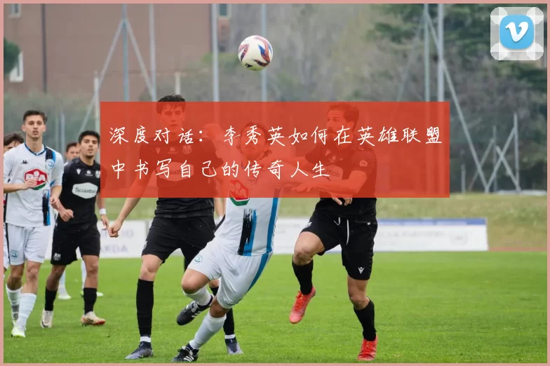深度对话：李秀英如何在英雄联盟中书写自己的传奇人生