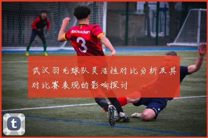 武汉羽毛球队灵活性对比分析及其对比赛表现的影响探讨