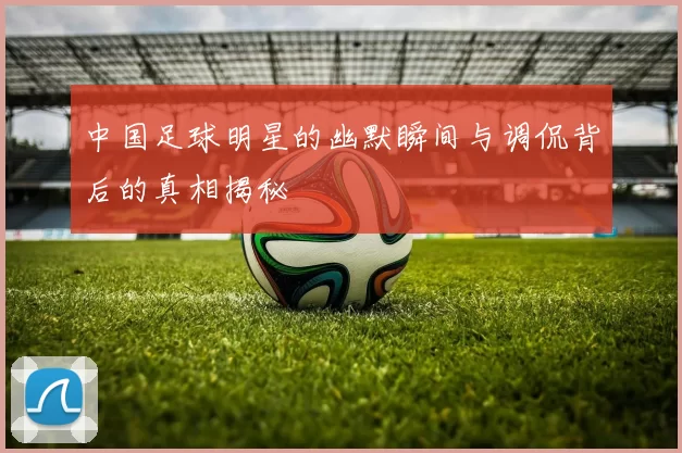 中国足球明星的幽默瞬间与调侃背后的真相揭秘