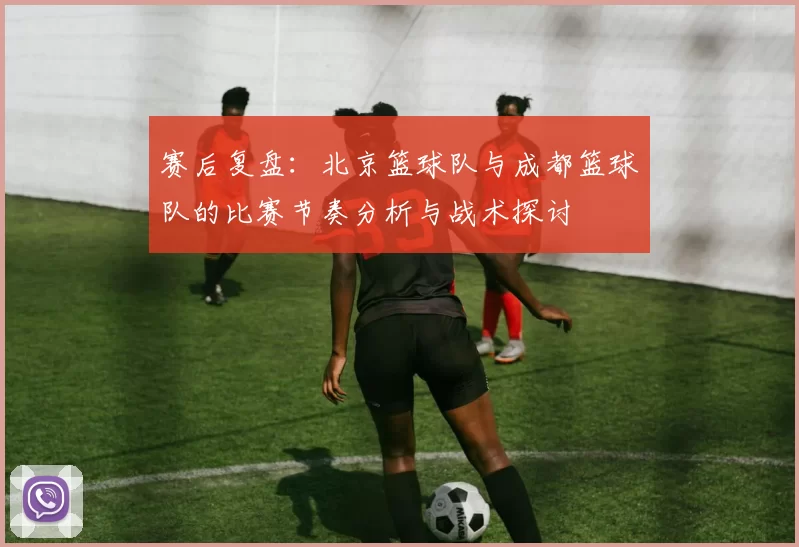 赛后复盘：北京篮球队与成都篮球队的比赛节奏分析与战术探讨