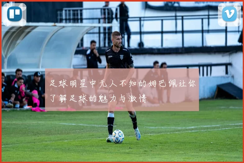 足球明星中无人不知的姆巴佩让你了解足球的魅力与激情