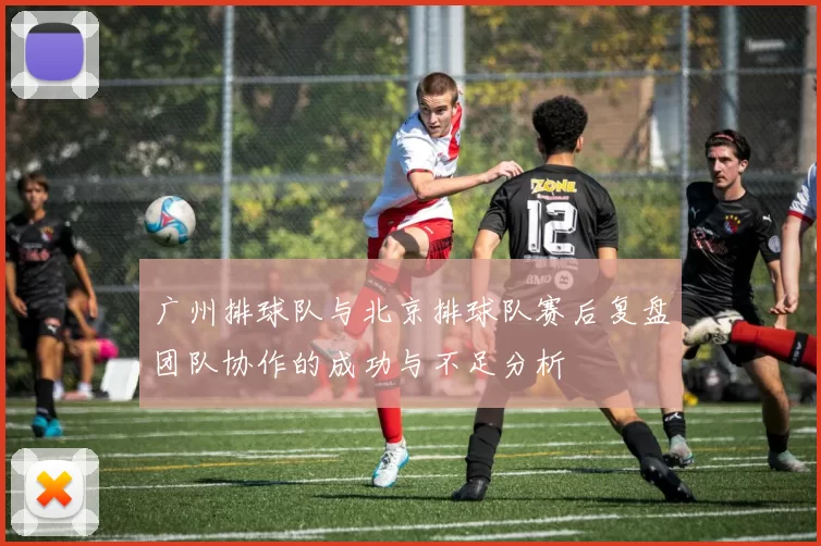广州排球队与北京排球队赛后复盘团队协作的成功与不足分析