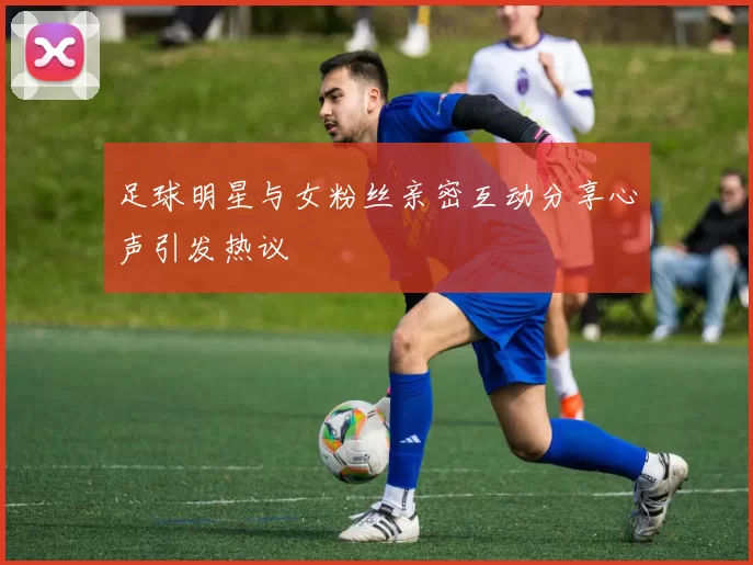 足球明星与女粉丝亲密互动分享心声引发热议