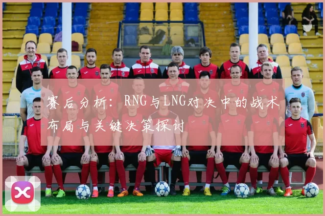 赛后分析：RNG与LNG对决中的战术布局与关键决策探讨