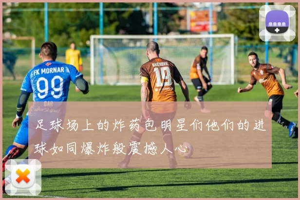 足球场上的炸药包明星们他们的进球如同爆炸般震撼人心