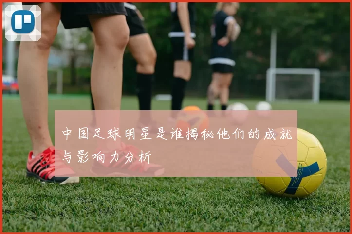 中国足球明星是谁揭秘他们的成就与影响力分析