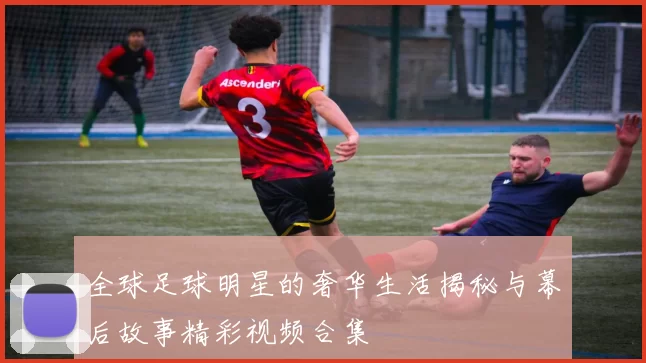 全球足球明星的奢华生活揭秘与幕后故事精彩视频合集