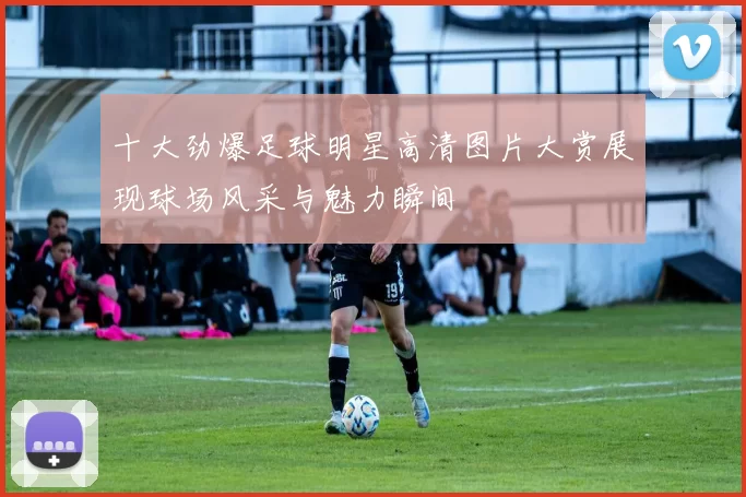 十大劲爆足球明星高清图片大赏展现球场风采与魅力瞬间