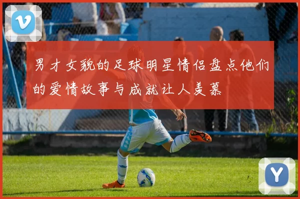 男才女貌的足球明星情侣盘点他们的爱情故事与成就让人羡慕