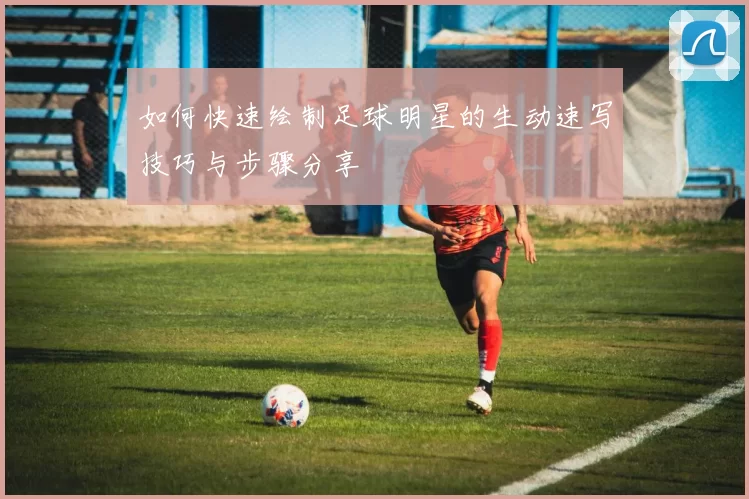 如何快速绘制足球明星的生动速写技巧与步骤分享