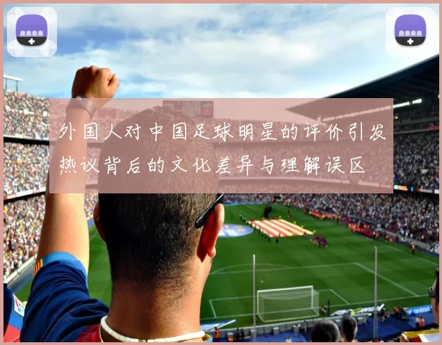 外国人对中国足球明星的评价引发热议背后的文化差异与理解误区