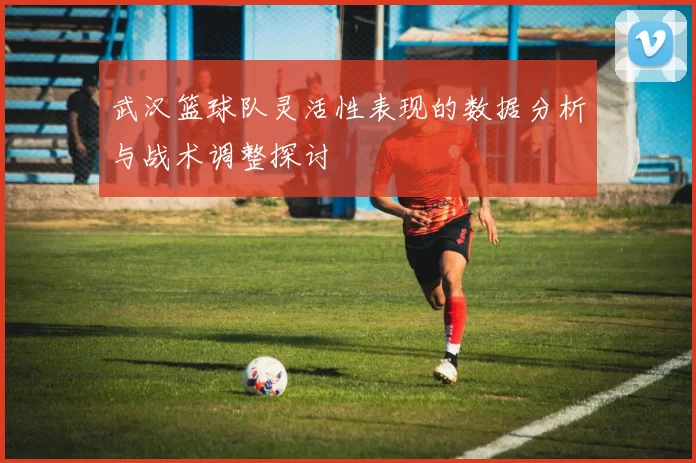 武汉篮球队灵活性表现的数据分析与战术调整探讨