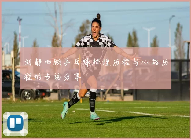 刘静回顾乒乓球辉煌历程与心路历程的专访分享
