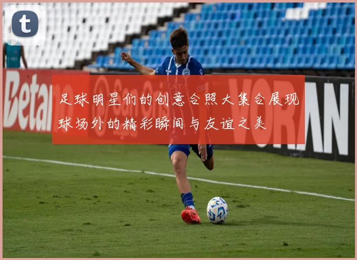 足球明星们的创意合照大集合展现球场外的精彩瞬间与友谊之美