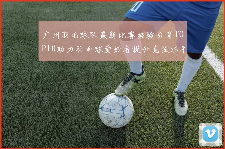 广州羽毛球队最新比赛经验分享TOP10助力羽毛球爱好者提升竞技水平