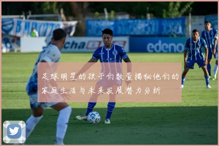 足球明星的孩子们数量揭秘他们的家庭生活与未来发展潜力分析