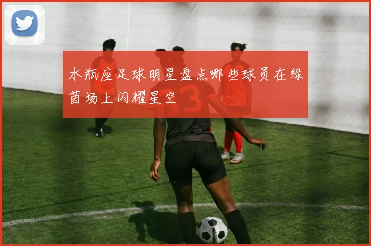 水瓶座足球明星盘点哪些球员在绿茵场上闪耀星空