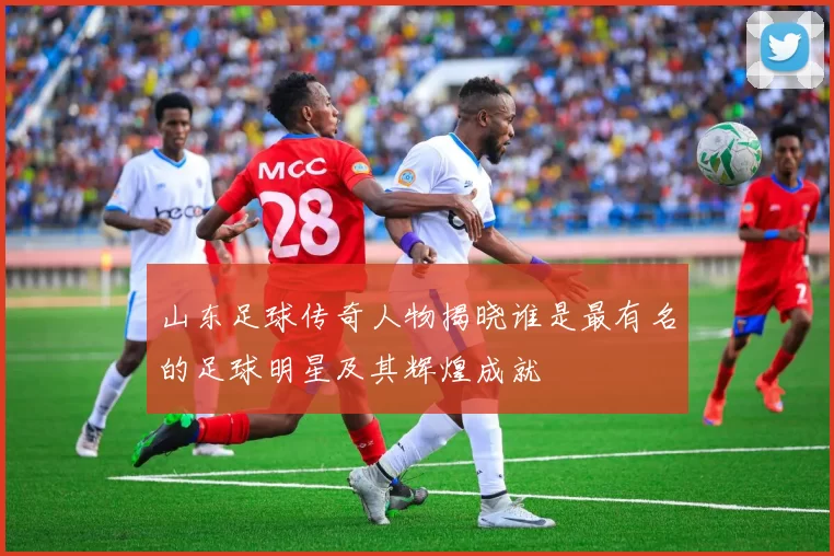 山东足球传奇人物揭晓谁是最有名的足球明星及其辉煌成就