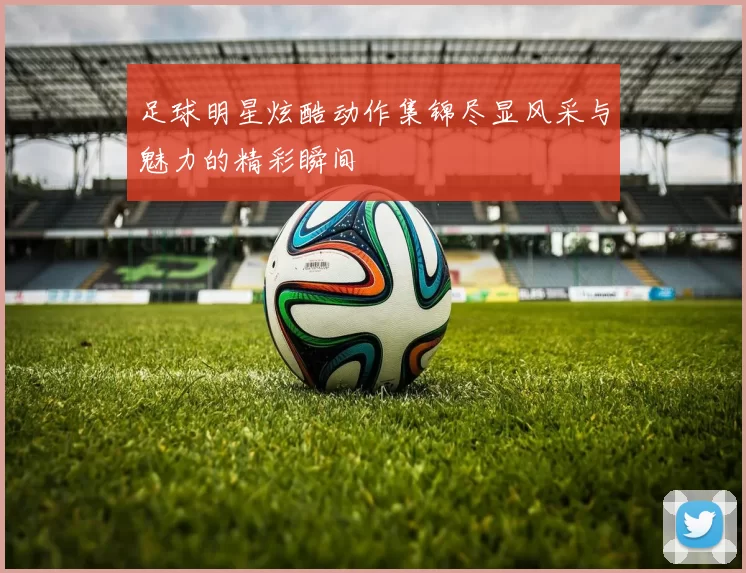 足球明星炫酷动作集锦尽显风采与魅力的精彩瞬间