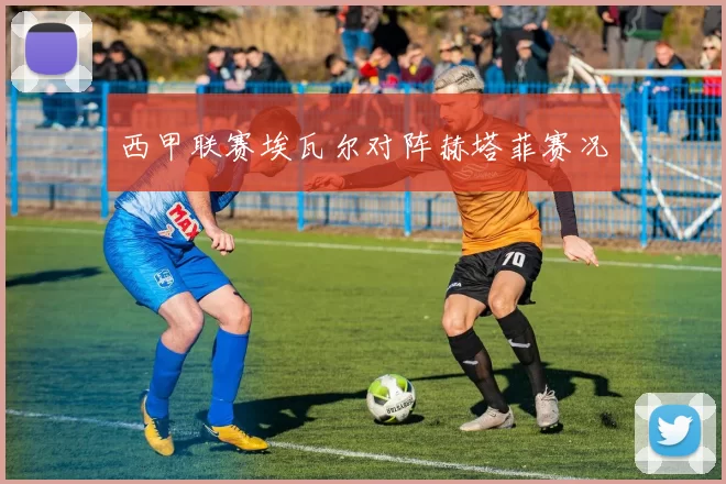 西甲联赛埃瓦尔对阵赫塔菲赛况