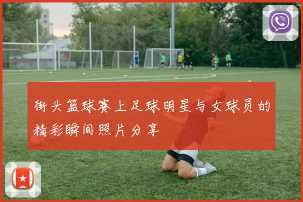 街头篮球赛上足球明星与女球员的精彩瞬间照片分享