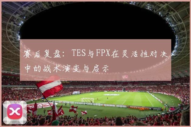 赛后复盘：TES与FPX在灵活性对决中的战术演变与启示
