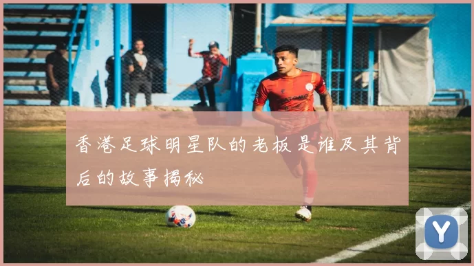 香港足球明星队的老板是谁及其背后的故事揭秘