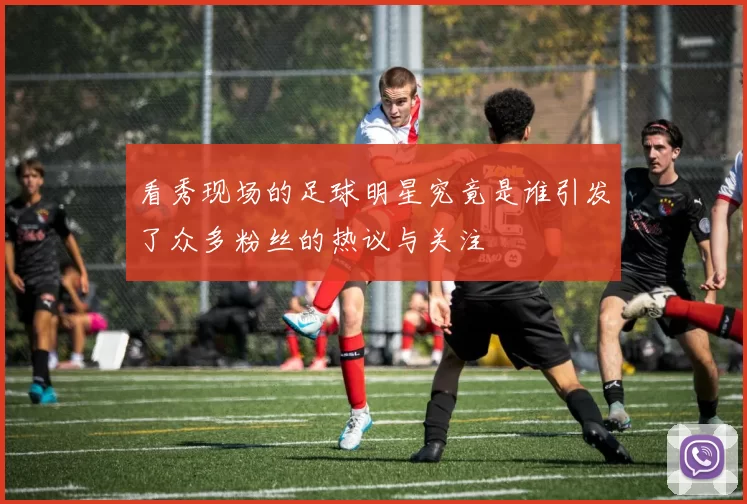 看秀现场的足球明星究竟是谁引发了众多粉丝的热议与关注