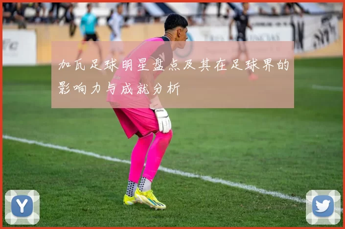 加瓦足球明星盘点及其在足球界的影响力与成就分析