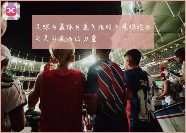 足球与篮球巨星同框对决展现运动之美与友谊的力量