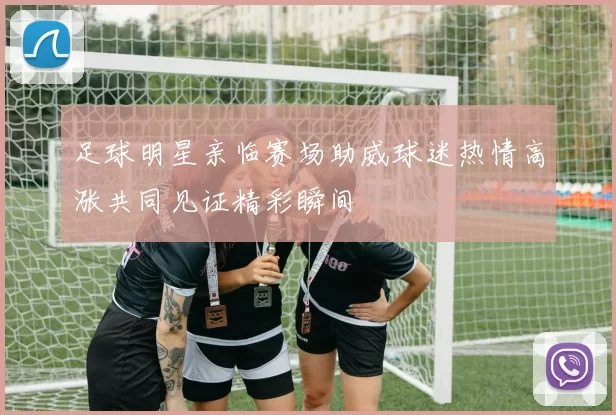 足球明星亲临赛场助威球迷热情高涨共同见证精彩瞬间
