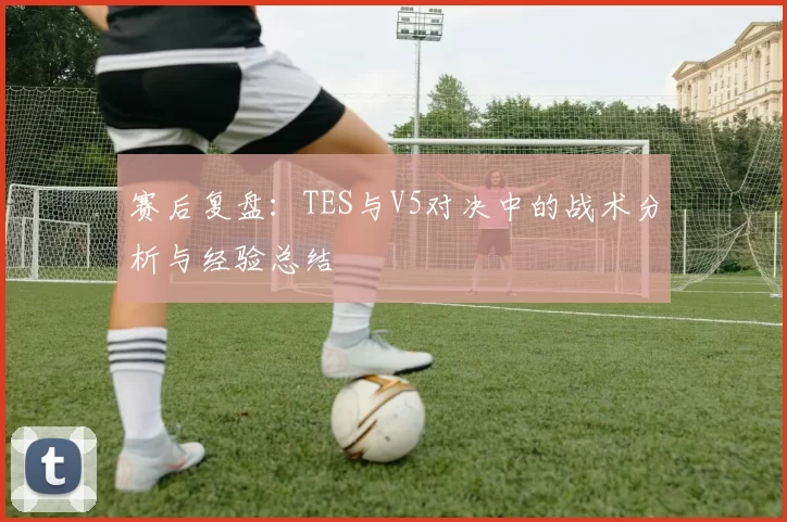 赛后复盘：TES与V5对决中的战术分析与经验总结