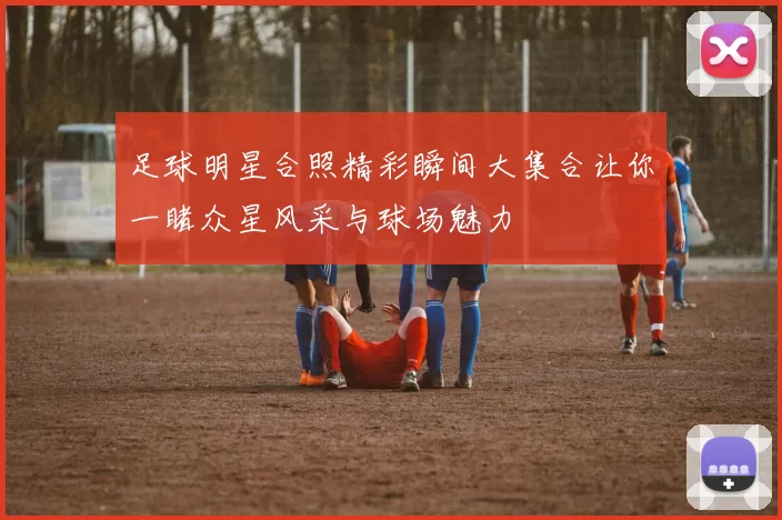 足球明星合照精彩瞬间大集合让你一睹众星风采与球场魅力