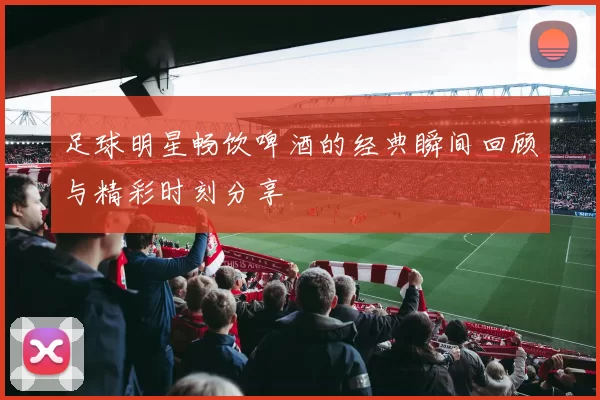 足球明星畅饮啤酒的经典瞬间回顾与精彩时刻分享