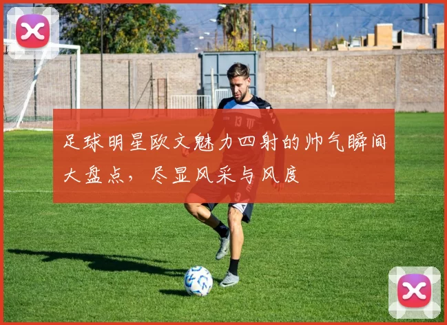 足球明星欧文魅力四射的帅气瞬间大盘点，尽显风采与风度