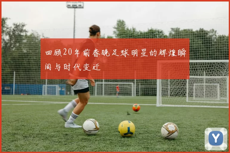 回顾20年前春晚足球明星的辉煌瞬间与时代变迁