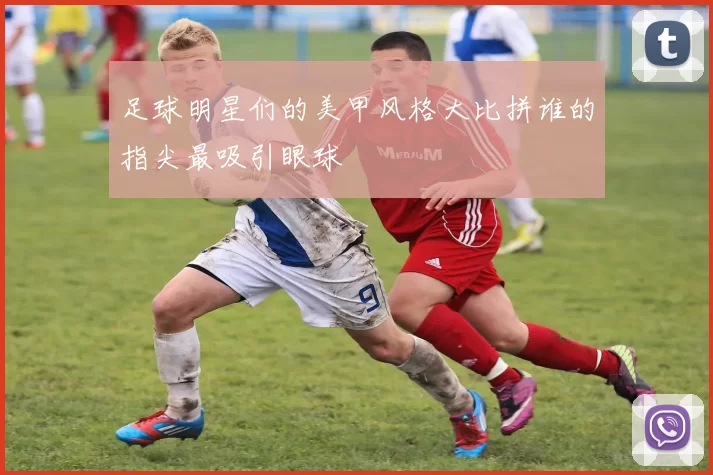 足球明星们的美甲风格大比拼谁的指尖最吸引眼球